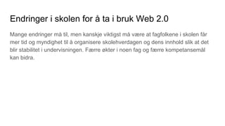 Endringer i skolen for å ta i bruk Web 2.0
Mange endringer må til, men kanskje viktigst må være at fagfolkene i skolen får
mer tid og myndighet til å organisere skolehverdagen og dens innhold slik at det
blir stabilitet i undervisningen. Færre økter i noen fag og færre kompetansemål
kan bidra.
 