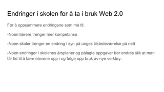 Endringer i skolen for å ta i bruk Web 2.0
For å oppsummere endringene som må til:
-Noen lærere trenger mer kompetanse
-Noen skoler trenger en endring i syn på unges tilstedeværelse på nett
-Noen endringer i skolenes årsplaner og pålagte oppgaver bør endres slik at man
får tid til å lære elevene opp i og følge opp bruk av nye verktøy.
 