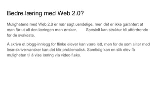 Bedre læring med Web 2.0?
Mulighetene med Web 2.0 er nær sagt uendelige, men det er ikke garantert at
man får ut all den læringen man ønsker. Spesielt kan struktur bli utfordrende
for de svakeste.
Å skrive et blogg-innlegg for flinke elever kan være lett, men for de som sliter med
lese-skrive-vansker kan det blir problematisk. Samtidig kan en slik elev få
muligheten til å vise læring via video f.eks.
 