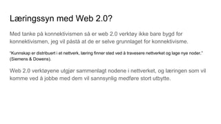 Læringssyn med Web 2.0?
Med tanke på konnektivismen så er web 2.0 verktøy ikke bare bygd for
konnektivismen, jeg vil påstå at de er selve grunnlaget for konnektivisme.
“Kunnskap er distribuert i et nettverk, læring finner sted ved å travesere nettverket og lage nye noder.”
(Siemens & Dowens).
Web 2.0 verktøyene utgjør sammenlagt nodene i nettverket, og læringen som vil
komme ved å jobbe med dem vil sannsynlig medføre stort utbytte.
 