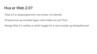 Hva er Web 2.0?
-Web 2.0 er dataprogrammer man bruker via internett
-Programmet og innholdet ligger online heller enn på PCen
-Mange Web 2.0 verktøy er derfor bygget for å være sosiale og delingsfokusert
 