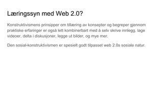 Læringssyn med Web 2.0?
Konstruktivismens prinsipper om tillæring av konsepter og begreper gjennom
praktiske erfaringer er også lett kombinerbart med å selv skrive innlegg, lage
videoer, delta i diskusjoner, legge ut bilder, og mye mer.
Den sosial-konstruktivismen er spesielt godt tilpasset web 2.0s sosiale natur.
 