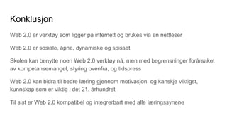 Konklusjon
Web 2.0 er verktøy som ligger på internett og brukes via en nettleser
Web 2.0 er sosiale, åpne, dynamiske og spisset
Skolen kan benytte noen Web 2.0 verktøy nå, men med begrensninger forårsaket
av kompetansemangel, styring ovenfra, og tidspress
Web 2.0 kan bidra til bedre læring gjennom motivasjon, og kanskje viktigst,
kunnskap som er viktig i det 21. århundret
Til sist er Web 2.0 kompatibel og integrerbart med alle læringssynene
 