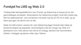Forskjell fra LMS og Web 2.0
Tradisjonelle læringsplattformer som Fronter og Itslearning er basert på en del
gammeldagse prinsipper. Eksempelvis har itslearning fungert rundt det å laste opp
filer fra datamaskinen, som så læreren må laste ned på sin PC for å rette, og så
laste opp igjen så eleven kan se det.
Dette har blitt endret i senere tid, men Itslearning ligger fortsatt etter både på
brukervennlighet og kapasitet, sammenlignet med de mange nye Web 2.0
tjenestene hvor f.eks eleven kan skrive et innlegg, læreren kan kommentere
direkte i innlegget og eleven retter opp i feilene.
 