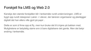 Forskjell fra LMS og Web 2.0
Kanskje den største forskjellen blir i tenkemåte rundt undervisningen. LMS er
bygd opp rundt relasjonen Lærer -> elever, der læreren organiserer og planlegger
digitalt det han ellers ville gjort på papir .
Dette er som å finne opp et fly, men kun bruke det til å kjøre på bakken med.
Mulighetene er betydelig større enn å bare digitalisere det gamle. Men det betyr
endring i tenkemåte.
 