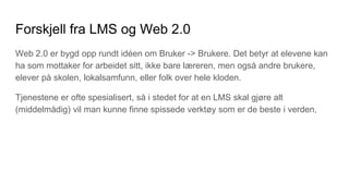 Forskjell fra LMS og Web 2.0
Web 2.0 er bygd opp rundt idéen om Bruker -> Brukere. Det betyr at elevene kan
ha som mottaker for arbeidet sitt, ikke bare læreren, men også andre brukere,
elever på skolen, lokalsamfunn, eller folk over hele kloden.
Tjenestene er ofte spesialisert, så i stedet for at en LMS skal gjøre alt
(middelmådig) vil man kunne finne spissede verktøy som er de beste i verden,
 