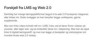 Forskjell fra LMS og Web 2.0
Samtidig har mange læringsplattformer begynt å la web 2.0 funskjoner integreres
eller linkes inn. Dette muliggjør at man benytter begge verktøyene, gjerne
supplerende.
Man kan linke video-innhold rett inn i LMS, f.eks ved at lærer finner videoer på
youtube, eller lager selv, og så embedder disse inn i itslearning. Man kan da også
linke til digitalt læringsstoff, og man kan legge ut beskjeder og instruksjoner om
hvordan bruke web 2.0 verkøy.
 
