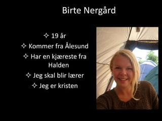 Birte Nergård 
 19 år 
 Kommer fra Ålesund 
 Har en kjæreste fra 
Halden 
 Jeg skal blir lærer 
 Jeg er kristen 
 
