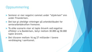 Oppsummering
 Seniorer er mer negativt rammet under ”oljekrisen” enn
under Finanskrisen.
 Det kan gi uheldige virkninger på arbeidstilbudet for
seniorarbeidskraften fremover.
 To ulike scenario viser at tapte årsverk ved negative
effekter a la Bankkrisen, betyr mellom 30.000 og 50.000
tapte årsverk.
 Det tilsvarer mellom 16 og 27 milliarder i lavere
verdiskaping i samfunnet.
 