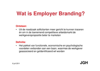 Wat is Employer Branding?

     Ontstaan:
     • Uit de noodzaak sollicitanten meer gericht te kunnen traceren
       èn om in de toenemend competitieve arbeidsmarkt de
       werkgeverspropositie beter te marketen

     Definitie:
     • Het pakket van functionele, economische en psychologische
       voordelen verbonden aan een baan, waarmee de werkgever
       geassocieerd en geïdentificeerd wil worden




6 juli 2011                                                     JGH
 