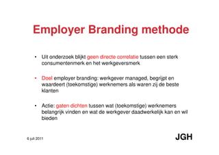 Employer Branding methode

     • Uit onderzoek blijkt geen directe correlatie tussen een sterk
       consumentenmerk en het werkgeversmerk

     • Doel employer branding: werkgever managed, begrijpt en
       waardeert (toekomstige) werknemers als waren zij de beste
       klanten

     • Actie: gaten dichten tussen wat (toekomstige) werknemers
       belangrijk vinden en wat de werkgever daadwerkelijk kan en wil
       bieden


6 juli 2011                                                       JGH
 