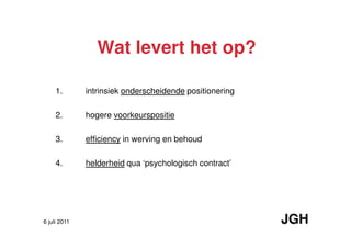 Wat levert het op?

     1.       intrinsiek onderscheidende positionering

     2.       hogere voorkeurspositie

     3.       efficiency in werving en behoud

     4.       helderheid qua ‘psychologisch contract’




6 juli 2011                                              JGH
 