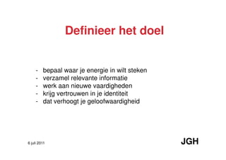 Definieer het doel


     -   bepaal waar je energie in wilt steken
     -   verzamel relevante informatie
     -   werk aan nieuwe vaardigheden
     -   krijg vertrouwen in je identiteit
     -   dat verhoogt je geloofwaardigheid




6 juli 2011                                      JGH
 