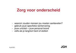 Zorg voor onderscheid


     -   waarom zouden mensen jou moeten aanbevelen?
     -   gebruik jouw specifieke werkervaring
     -   jouw uniciteit = jouw personal brand
     -   zelfs als je lang/kort bent of stottert




6 juli 2011                                       JGH
 