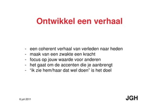 Ontwikkel een verhaal


     -   een coherent verhaal van verleden naar heden
     -   maak van een zwakte een kracht
     -   focus op jouw waarde voor anderen
     -   het gaat om de accenten die je aanbrengt
     -   “ik zie hem/haar dat wel doen” is het doel




6 juli 2011                                             JGH
 