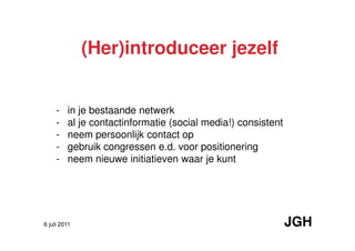 (Her)introduceer jezelf


     -   in je bestaande netwerk
     -   al je contactinformatie (social media!) consistent
     -   neem persoonlijk contact op
     -   gebruik congressen e.d. voor positionering
     -   neem nieuwe initiatieven waar je kunt




6 juli 2011                                                   JGH
 