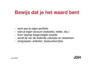 Bewijs dat je het waard bent


     -   werk aan je eigen portfolio
     -   start je eigen account (websites, twitter, etc.)
     -   lever daarop toegevoegde waarde
     -   wordt lid van de leidende vakclubs en netwerken
     -   congressen, artikelen, bestuursfuncties




6 juli 2011                                             JGH
 