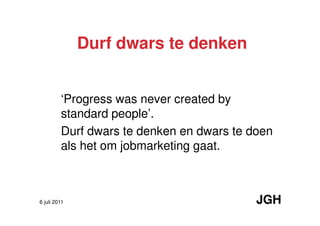 Durf dwars te denken


         ‘Progress was never created by
         standard people’.
         Durf dwars te denken en dwars te doen
         als het om jobmarketing gaat.



6 juli 2011                                JGH
 
