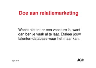 Doe aan relatiemarketing


         Wacht niet tot er een vacature is, want
         dan ben je vaak al te laat. Etaleer jouw
         talenten-database waar het maar kan.




6 juli 2011                                   JGH
 