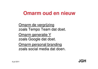 Omarm oud en nieuw

         Omarm de vergrijzing
         zoals Tempo Team dat doet.
         Omarm generatie Y
         zoals Google dat doet.
         Omarm personal branding
         zoals social media dat doen.


6 juli 2011                             JGH
 