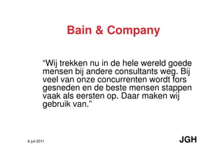 Bain & Company

         “Wij trekken nu in de hele wereld goede
         mensen bij andere consultants weg. Bij
         veel van onze concurrenten wordt fors
         gesneden en de beste mensen stappen
         vaak als eersten op. Daar maken wij
         gebruik van.”



6 juli 2011                                 JGH
 