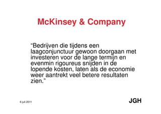 McKinsey & Company

         “Bedrijven die tijdens een
         laagconjunctuur gewoon doorgaan met
         investeren voor de lange termijn en
         evenmin rigoureus snijden in de
         lopende kosten, laten als de economie
         weer aantrekt veel betere resultaten
         zien.”


6 juli 2011                                JGH
 