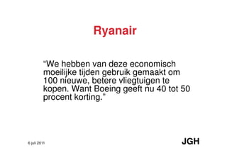 Ryanair

         “We hebben van deze economisch
         moeilijke tijden gebruik gemaakt om
         100 nieuwe, betere vliegtuigen te
         kopen. Want Boeing geeft nu 40 tot 50
         procent korting.”




6 juli 2011                                JGH
 