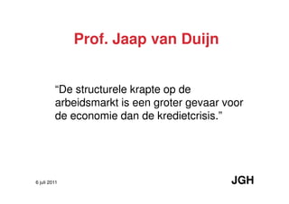 Prof. Jaap van Duijn


         “De structurele krapte op de
         arbeidsmarkt is een groter gevaar voor
         de economie dan de kredietcrisis.”




6 juli 2011                                 JGH
 