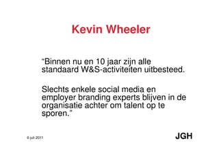 Kevin Wheeler

         “Binnen nu en 10 jaar zijn alle
         standaard W&S-activiteiten uitbesteed.

         Slechts enkele social media en
         employer branding experts blijven in de
         organisatie achter om talent op te
         sporen.”

6 juli 2011                                  JGH
 