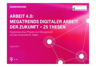 ARBEIT 4.0:
MEGATRENDS DIGITALER ARBEIT
DER ZUKUNFT 25 THESENDER ZUKUNFT – 25 THESEN
Ergebnisse eines Projekts von Shareground
und der Universität St. Gallen
August 2015
 