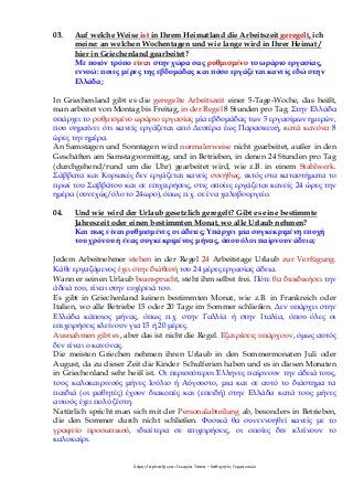 Χάρης Γαρίτατζης και Γεωργία Τόσκα – Καθηγητές Γερμανικών
03. Auf welche Weise ist in Ihrem Heimatland die Arbeitszeit geregelt, ich
meine: an welchen Wochentagen und wie lange wird in Ihrer Heimat /
hier in Griechenland gearbeitet?
Με ποιόν τρόπο είναι στην χώρα σας ρυθμισμένο το ωράριο εργασίας,
εννοώ: ποιες μέρες της εβδομάδας και πόσο εργάζεται κανείς εδώ στην
Ελλάδα;
In Griechenland gibt es die geregelte Arbeitszeit einer 5-Tage-Woche, das heißt,
man arbeitet von Montag bis Freitag, in der Regel 8 Stunden pro Tag. Στην Ελλάδα
υπάρχει το ρυθμισμένο ωράριο εργασίας μία εβδομάδας των 5 εργασίμων ημερών,
που σημαίνει ότι κανείς εργάζεται από Δευτέρα έως Παρασκευή, κατά κανόνα 8
ώρες την ημέρα.
An Samstagen und Sonntagen wird normalerweise nicht gearbeitet, außer in den
Geschäften am Samstagvormittag, und in Betrieben, in denen 24 Stunden pro Tag
(durchgehend/rund um die Uhr) gearbeitet wird, wie z.B. in einem Stahlwerk.
Σάββατα και Κυριακές δεν εργάζεται κανείς συνήθως, εκτός στα καταστήματα το
πρωί του Σαββάτου και σε επιχειρήσεις, στις οποίες εργάζεται κανείς 24 ώρες την
ημέρα (συνεχώς/όλο το 24ωρο), όπως π.χ. σε ένα χαλυβουργείο.
04. Und wie wird der Urlaub gesetzlich geregelt? Gibt es eine bestimmte
Jahreszeit oder einen bestimmten Monat, wo alle Urlaub nehmen?
Και πως είναι ρυθμισμένες οι άδειες; Υπάρχει μία συγκεκριμένη εποχή
του χρόνου ή ένας συγκεκριμένος μήνας, όπου όλοι παίρνουν άδεια;
Jedem Arbeitnehmer stehen in der Regel 24 Arbeitstage Urlaub zur Verfügung.
Κάθε εργαζόμενος έχει στην διάθεσή του 24 μέρες εργασίας άδεια.
Wann er seinen Urlaub beansprucht, steht ihm selbst frei. Πότε θα διεκδικήσει την
άδειά του, είναι στην ευχέρειά του.
Es gibt in Griechenland keinen bestimmten Monat, wie z.B. in Frankreich oder
Italien, wo alle Betriebe 15 oder 20 Tage im Sommer schließen. Δεν υπάρχει στην
Ελλάδα κάποιος μήνας, όπως π.χ. στην Γαλλία ή στην Ιταλία, όπου όλες οι
επιχειρήσεις κλείνουν για 15 ή 20 μέρες.
Ausnahmen gibt es, aber das ist nicht die Regel. Εξαιρέσεις υπάρχουν, όμως αυτός
δεν είναι ο κανόνας.
Die meisten Griechen nehmen ihren Urlaub in den Sommermonaten Juli oder
August, da zu dieser Zeit die Kinder Schulferien haben und es in diesen Monaten
in Griechenland sehr heiß ist. Οι περισσότεροι Έλληνες παίρνουν την άδειά τους,
τους καλοκαιρινούς μήνες Ιούλιο ή Αύγουστο, μια και σε αυτό το διάστημα τα
παιδιά (οι μαθητές) έχουν διακοπές και (επειδή) στην Ελλάδα κατά τους μήνες
αυτούς έχει πολύ ζέστη.
Natürlich spricht man sich mit der Personalabteilung ab, besonders in Betrieben,
die den Sommer durch nicht schließen. Φυσικά θα συνεννοηθεί κανείς με το
γραφείο προσωπικού, ιδιαίτερα σε επιχειρήσεις, οι οποίες δεν κλείνουν το
καλοκαίρι.
 