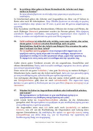 Χάρης Γαρίτατζης και Γεωργία Τόσκα – Καθηγητές Γερμανικών
05. In welchem Alter gehen in Ihrem Heimatland die Arbeiter und Ange-
stellen in Pension?
Σε ποια ηλικία βγαίνουν σε σύνταξη στην χώρα σας οι εργάτες και οι
υπάλληλοι;
In Griechenland gehen die Arbeiter und Angestellten im Alter von 67 Jahren in
Rente oder nach 40 Arbeitsjahren. Στην Ελλάδα βγαίνουν σε σύνταξη οι εργάτες
και οι υπάλληλοι στην ηλικία των 67 ετών, ή μετά από 40 χρόνια ασφαλισμένης
εργασίας.
Eine Ausnahme sind Beamte, Berufssoldaten, Offiziere der Armee und Piloten, die
nach 35jähriger Dienstzeit pensioniert werden (in Pension gehen). Μία εξαίρεση
αποτελούν δημόσιοι υπάλληλοι, επαγγελματίες στρατιωτικοί στου στρατού ή
πιλότοι, οι οποίοι συνταξιοδοτούνται μετά από 35ετή υπηρεσία.
06. Geld verdienen ist sicherlich sehr wichtig, wenn man arbeitet, aber neben
einem guten Verdienst erwarten Berufstätige auch ein gutes
Betriebsklima, Spaß bei der Arbeit zum Beispiel. Was erwarten Sie außer
dem Verdienst von Ihrer Arbeit?
Το να κερδίζει κανείς χρήματα είναι σίγουρα πολύ σημαντικό, εάν
εργάζεται κανείς, όμως πέρα από ένα καλό εισόδημα, περιμένουν οι
εργαζόμενοι επίσης ένα καλό εργασιακό κλίμα, χαρά στην εργασία, π.χ.
Τι περιμένετε εσείς εκτός από το εισόδημα από την εργασία σας;
Außer einem guten Verdienst erwarte ich ein angenehmes, freundliches und
offenes Betriebsklima. Εκτός από ένα καλό εισόδημα, περιμένω ένα άνετο, φιλικό
και ανοιχτό εργασιακό κλίμα.
Denn wenn ich ein gutes Verhältnis / eine gute Beziehung zu meinen Kollegen /
Mitarbeitern habe, macht mir die Arbeit mehr Spaß. Διότι εάν έχω μία καλή σχέση
με τους συναδέλφους μου, η δουλειά θα μου αρέσει περισσότερο.
Am wichtigsten allerdings finde ich, dass mir meine Arbeit gefällt und (dass sie
mir Erfolgserlebnisse gibt) dass sie mich zufriedenstellt. Πιο σημαντικό όμως
βρίσκω να μου αρέσει η δουλειά μου και (να μου δίνει βιώματα επιτυχίας) να με
ικανοποιεί.
07. Würden Sie lieber im Angestelltenverhältnis oder freiberuflich arbeiten,
und warum?
Θα προτιμούσατε να δουλεύατε σε μία υπαλληλική σχέση ή να
εργαζόσασταν ως ελεύθερος επαγγελματίας και γιατί;
a) Ich würde lieber im Angestelltenverhältnis arbeiten, da die Arbeitszeiten
geregelter sind. Θα προτιμούσα να εργάζομαι σε μία υπαλληλική σχέση, μια και
είναι ρυθμισμένος ο χρόνος εργασίας.
Als Angestellter muss man sich nicht auch noch (zusätzlich) um anderes
kümmern, wie z.B. um die Buchhaltung, die Organisation und Leitung eines
eigenen Unternehmens. Ως υπάλληλος δεν πρέπει να φροντίζει κανείς επίσης
(επιπροσθέτως) για άλλα όπως π.χ. για τα λογιστικά, την οργάνωση και
διεύθυνση μίας δικής του επιχείρησης.
 