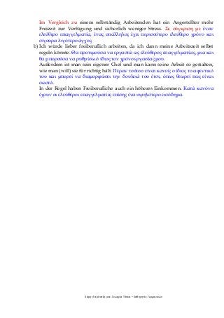 Χάρης Γαρίτατζης και Γεωργία Τόσκα – Καθηγητές Γερμανικών
Im Vergleich zu einem selbständig Arbeitenden hat ein Angestellter mehr
Freizeit zur Verfügung und sicherlich weniger Stress. Σε σύγκριση με έναν
ελεύθερο επαγγελματία, ένας υπάλληλος έχει περισσότερο ελεύθερο χρόνο και
σίγουρα λιγότερο άγχος.
b) Ich würde lieber freiberuflich arbeiten, da ich dann meine Arbeitszeit selbst
regeln könnte. Θα προτιμούσα να εργαστώ ως ελεύθερος επαγγελματίας, μια και
θα μπορούσα να ρυθμίσω ό ίδιος τον χρόνο εργασίας μου.
Außerdem ist man sein eigener Chef und man kann seine Arbeit so gestalten,
wie man (will) sie für richtig hält. Πέραν τούτου είναι κανείς ο ίδιος το αφεντικό
του και μπορεί να διαμορφώσει την δουλειά του έτσι, όπως θεωρεί πως είναι
σωστά.
In der Regel haben Freiberufliche auch ein höheres Einkommen. Κατά κανόνα
έχουν οι ελεύθεροι επαγγελματίες επίσης ένα υψηλότερο εισόδημα.
 