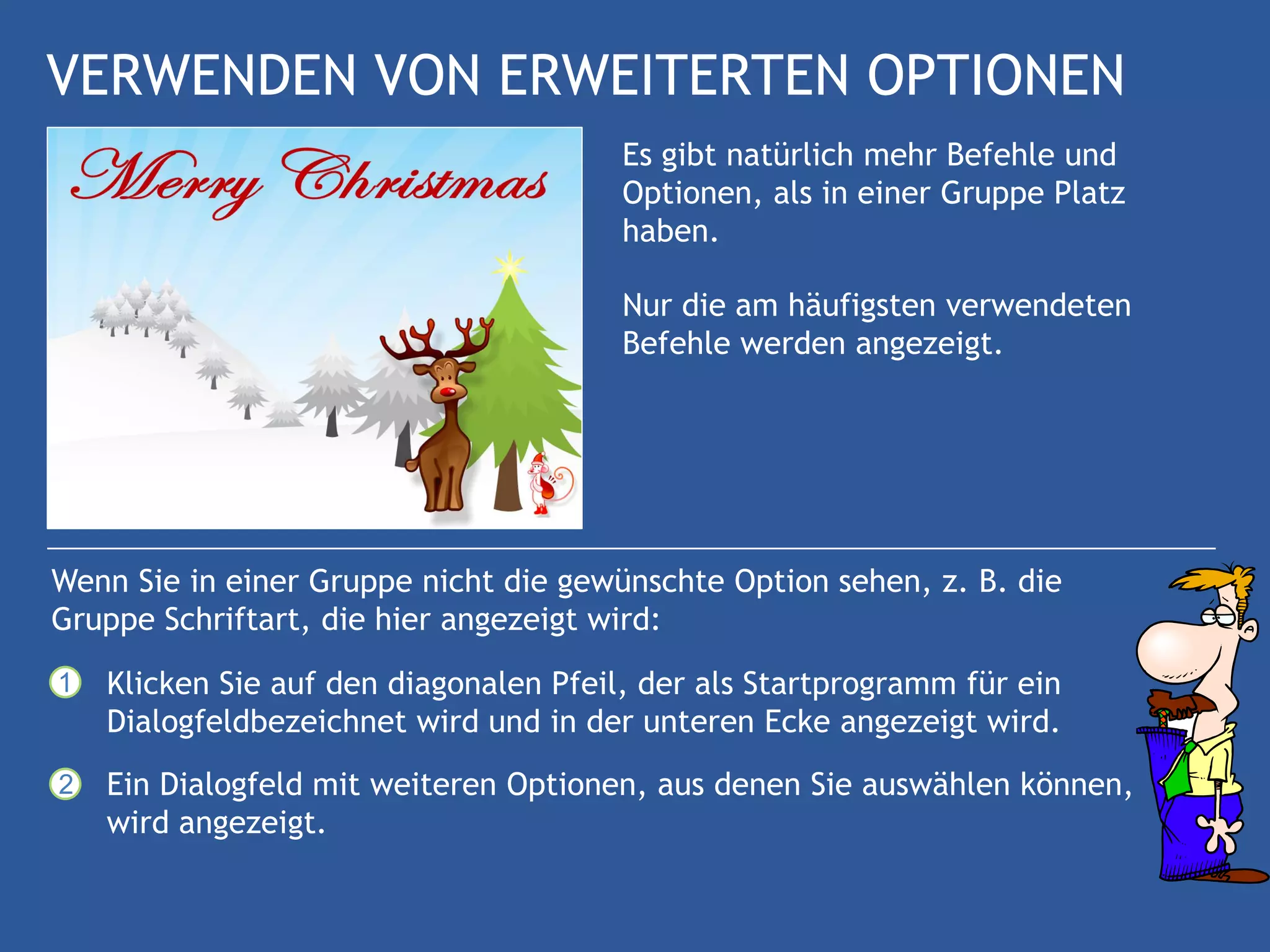 VERWENDEN VON ERWEITERTEN OPTIONEN
                                        Es gibt natürlich mehr Befehle und
                                        Optionen, als in einer Gruppe Platz
                                        haben.

                                        Nur die am häufigsten verwendeten
                                        Befehle werden angezeigt.




Wenn Sie in einer Gruppe nicht die gewünschte Option sehen, z. B. die
Gruppe Schriftart, die hier angezeigt wird:
1   Klicken Sie auf den diagonalen Pfeil, der als Startprogramm für ein
    Dialogfeldbezeichnet wird und in der unteren Ecke angezeigt wird.
2   Ein Dialogfeld mit weiteren Optionen, aus denen Sie auswählen können,
    wird angezeigt.
 