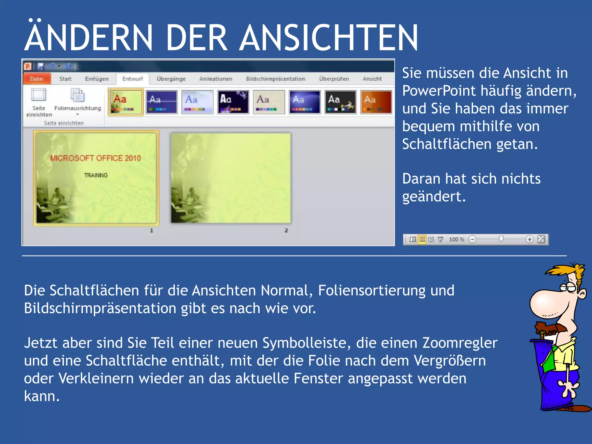 ÄNDERN DER ANSICHTEN
                                                        Sie müssen die Ansicht in
                                                        PowerPoint häufig ändern,
                                                        und Sie haben das immer
                                                        bequem mithilfe von
                                                        Schaltflächen getan.

                                                        Daran hat sich nichts
                                                        geändert.




Die Schaltflächen für die Ansichten Normal, Foliensortierung und
Bildschirmpräsentation gibt es nach wie vor.

Jetzt aber sind Sie Teil einer neuen Symbolleiste, die einen Zoomregler
und eine Schaltfläche enthält, mit der die Folie nach dem Vergrößern
oder Verkleinern wieder an das aktuelle Fenster angepasst werden
kann.
 