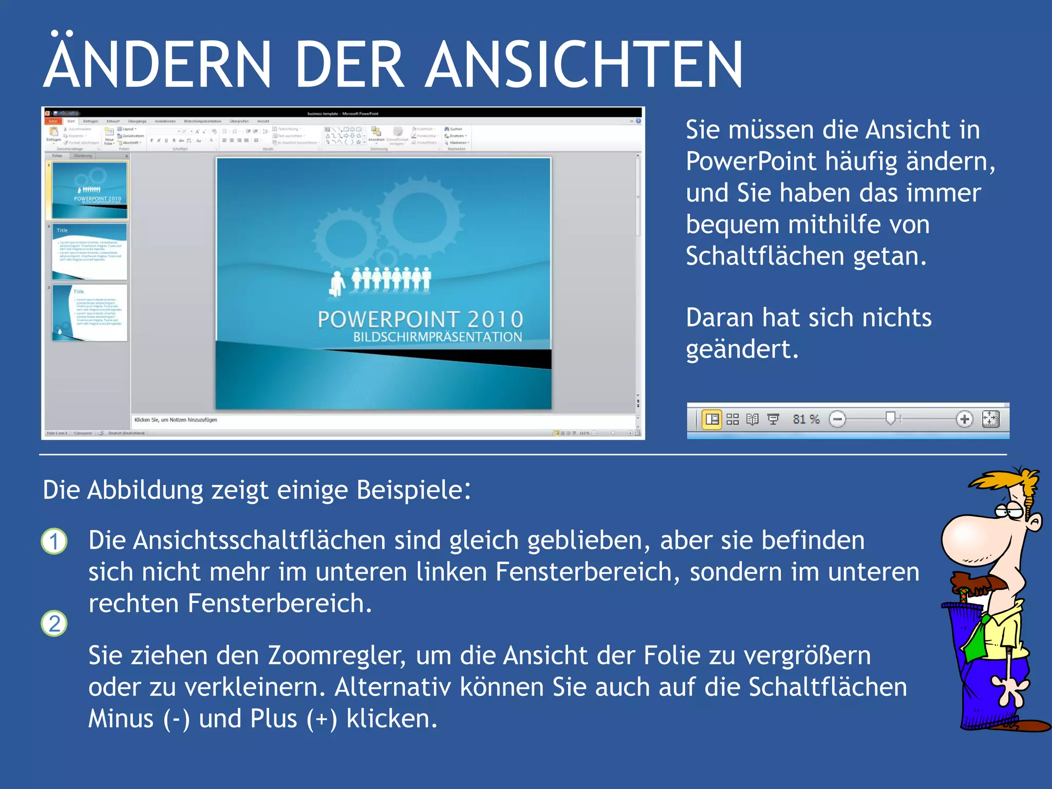 ÄNDERN DER ANSICHTEN
                                                      Sie müssen die Ansicht in
                                                      PowerPoint häufig ändern,
                                                      und Sie haben das immer
                                                      bequem mithilfe von
                                                      Schaltflächen getan.

                                                      Daran hat sich nichts
                                                      geändert.




Die Abbildung zeigt einige Beispiele:
1   Die Ansichtsschaltflächen sind gleich geblieben, aber sie befinden
    sich nicht mehr im unteren linken Fensterbereich, sondern im unteren
    rechten Fensterbereich.
2
    Sie ziehen den Zoomregler, um die Ansicht der Folie zu vergrößern
    oder zu verkleinern. Alternativ können Sie auch auf die Schaltflächen
    Minus (-) und Plus (+) klicken.
 