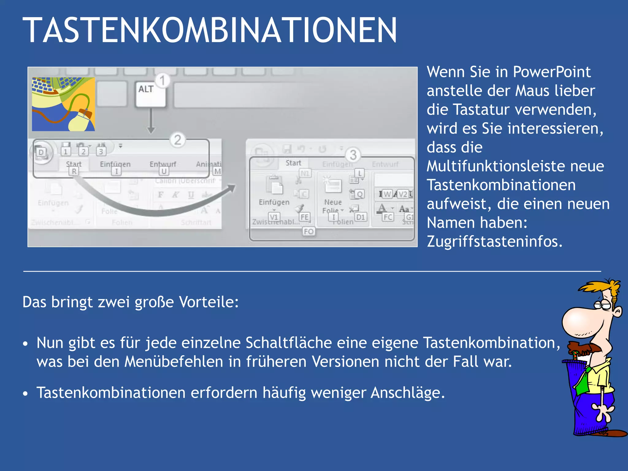 TASTENKOMBINATIONEN
                                                        Wenn Sie in PowerPoint
                                                        anstelle der Maus lieber
                                                        die Tastatur verwenden,
                                                        wird es Sie interessieren,
                                                        dass die
                                                        Multifunktionsleiste neue
                                                        Tastenkombinationen
                                                        aufweist, die einen neuen
                                                        Namen haben:
                                                        Zugriffstasteninfos.


Das bringt zwei große Vorteile:

• Nun gibt es für jede einzelne Schaltfläche eine eigene Tastenkombination,
  was bei den Menübefehlen in früheren Versionen nicht der Fall war.
• Tastenkombinationen erfordern häufig weniger Anschläge.
 