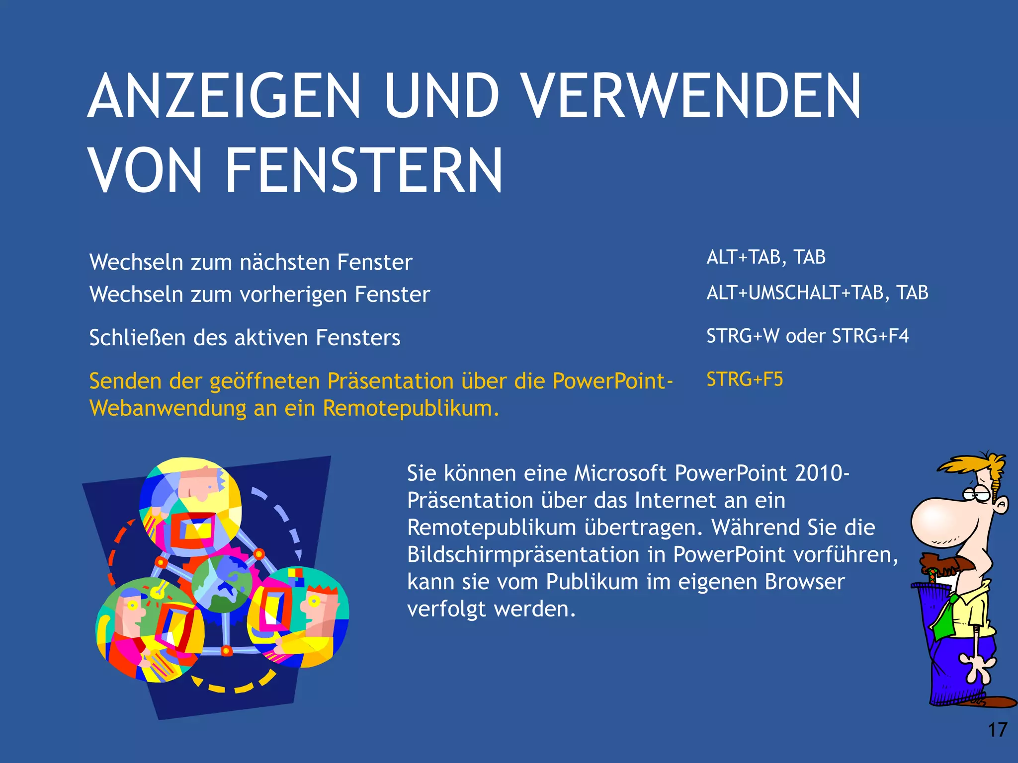 ANZEIGEN UND VERWENDEN
VON FENSTERN
Wechseln zum nächsten Fenster                                ALT+TAB, TAB
Wechseln zum vorherigen Fenster                              ALT+UMSCHALT+TAB, TAB

Schließen des aktiven Fensters                               STRG+W oder STRG+F4

Senden der geöffneten Präsentation über die PowerPoint-      STRG+F5
Webanwendung an ein Remotepublikum.

                                 Sie können eine Microsoft PowerPoint 2010-
                                 Präsentation über das Internet an ein
                                 Remotepublikum übertragen. Während Sie die
                                 Bildschirmpräsentation in PowerPoint vorführen,
                                 kann sie vom Publikum im eigenen Browser
                                 verfolgt werden.




                                                                                     17
 