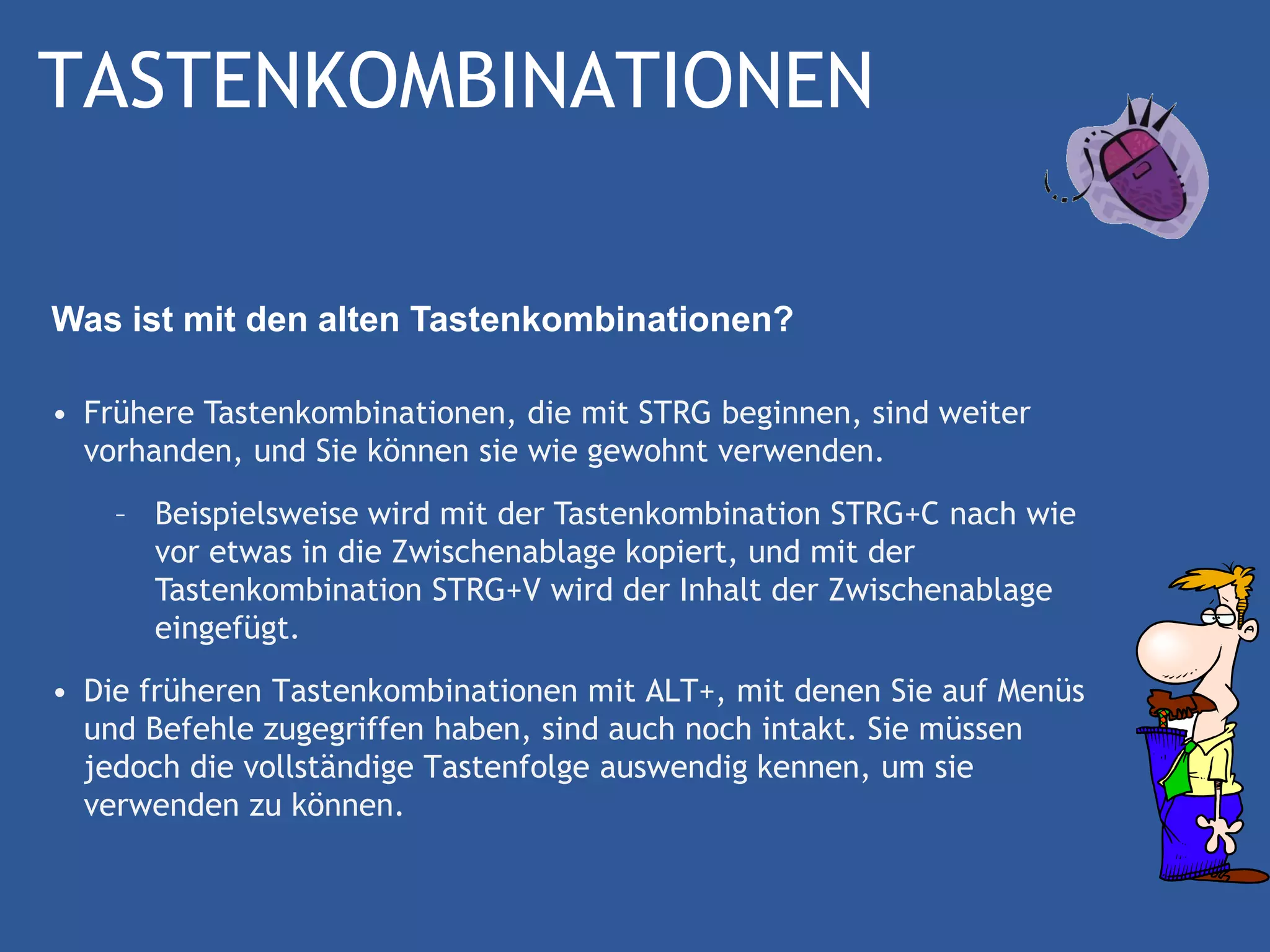 TASTENKOMBINATIONEN

Was ist mit den alten Tastenkombinationen?

• Frühere Tastenkombinationen, die mit STRG beginnen, sind weiter
  vorhanden, und Sie können sie wie gewohnt verwenden.
    – Beispielsweise wird mit der Tastenkombination STRG+C nach wie
      vor etwas in die Zwischenablage kopiert, und mit der
      Tastenkombination STRG+V wird der Inhalt der Zwischenablage
      eingefügt.
• Die früheren Tastenkombinationen mit ALT+, mit denen Sie auf Menüs
  und Befehle zugegriffen haben, sind auch noch intakt. Sie müssen
  jedoch die vollständige Tastenfolge auswendig kennen, um sie
  verwenden zu können.
 