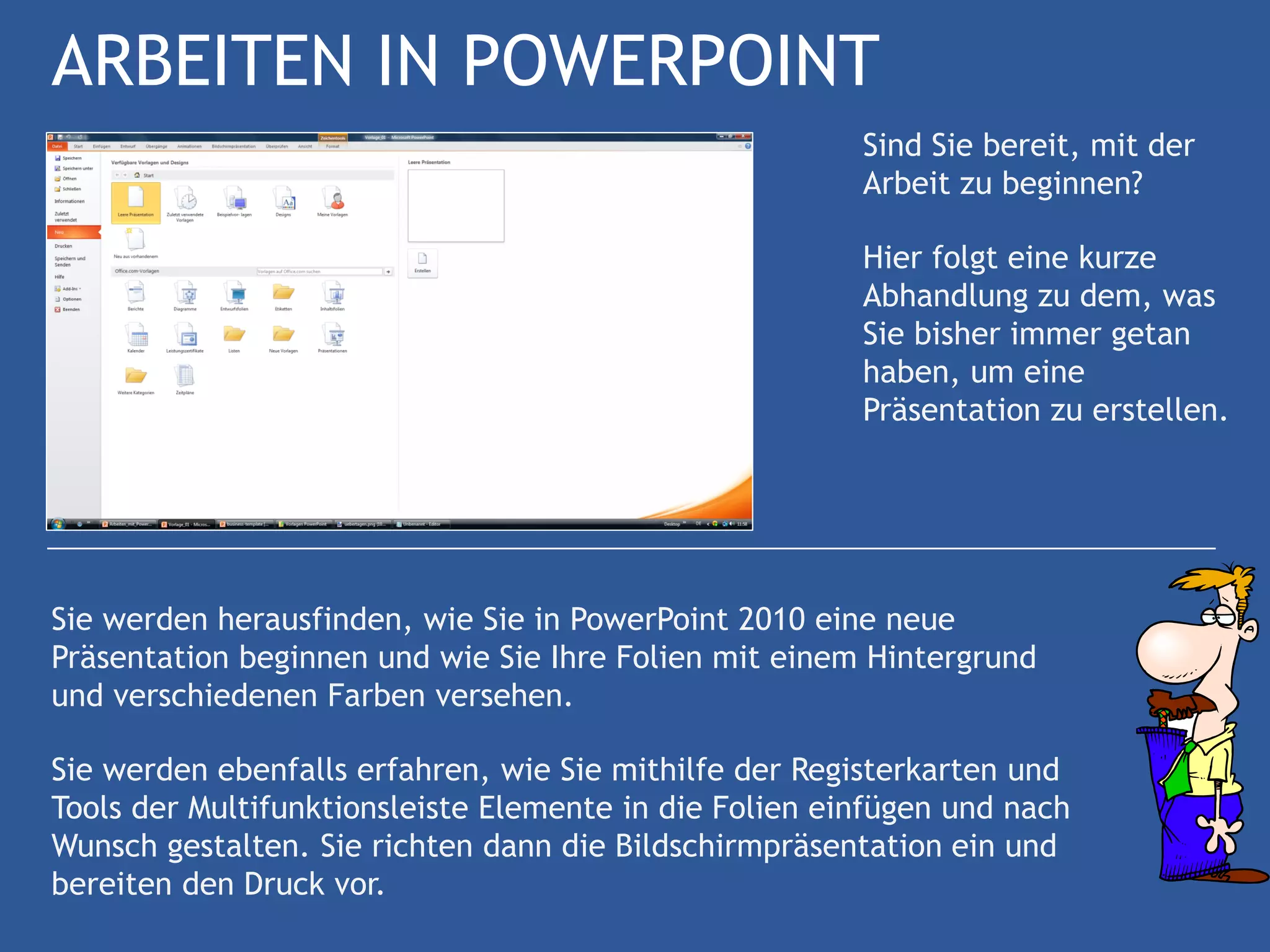 ARBEITEN IN POWERPOINT
                                                        Sind Sie bereit, mit der
                                                        Arbeit zu beginnen?

                                                        Hier folgt eine kurze
                                                        Abhandlung zu dem, was
                                                        Sie bisher immer getan
                                                        haben, um eine
                                                        Präsentation zu erstellen.




Sie werden herausfinden, wie Sie in PowerPoint 2010 eine neue
Präsentation beginnen und wie Sie Ihre Folien mit einem Hintergrund
und verschiedenen Farben versehen.

Sie werden ebenfalls erfahren, wie Sie mithilfe der Registerkarten und
Tools der Multifunktionsleiste Elemente in die Folien einfügen und nach
Wunsch gestalten. Sie richten dann die Bildschirmpräsentation ein und
bereiten den Druck vor.
 