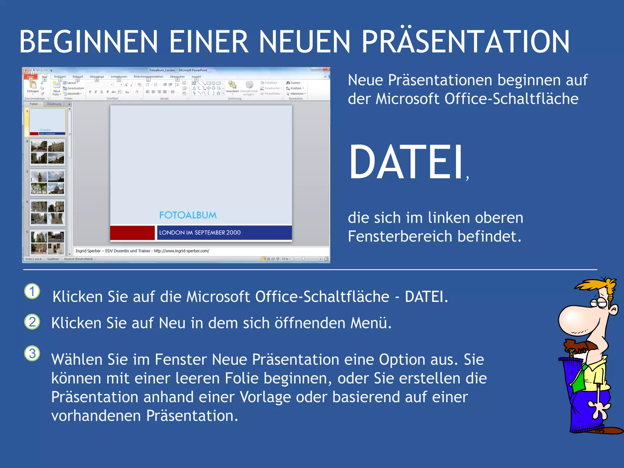 BEGINNEN EINER NEUEN PRÄSENTATION
                                               Neue Präsentationen beginnen auf
                                               der Microsoft Office-Schaltfläche



                                               DATEI             ,

                                               die sich im linken oberen
                                               Fensterbereich befindet.


1   Klicken Sie auf die Microsoft Office-Schaltfläche - DATEI.
2   Klicken Sie auf Neu in dem sich öffnenden Menü.
3   Wählen Sie im Fenster Neue Präsentation eine Option aus. Sie
    können mit einer leeren Folie beginnen, oder Sie erstellen die
    Präsentation anhand einer Vorlage oder basierend auf einer
    vorhandenen Präsentation.
 