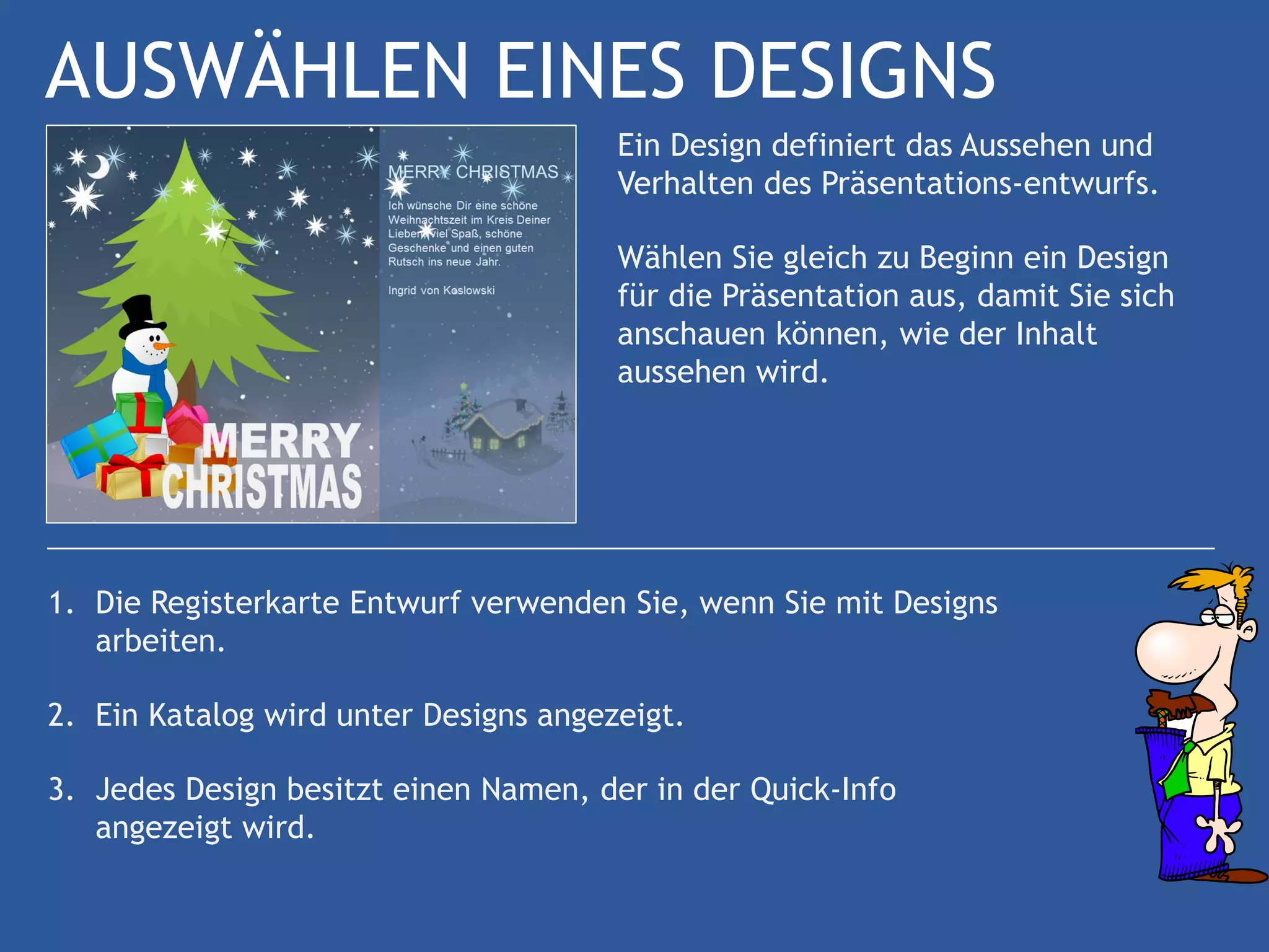 AUSWÄHLEN EINES DESIGNS
                                       Ein Design definiert das Aussehen und
                                       Verhalten des Präsentations-entwurfs.

                                       Wählen Sie gleich zu Beginn ein Design
                                       für die Präsentation aus, damit Sie sich
                                       anschauen können, wie der Inhalt
                                       aussehen wird.




1. Die Registerkarte Entwurf verwenden Sie, wenn Sie mit Designs
   arbeiten.

2. Ein Katalog wird unter Designs angezeigt.

3. Jedes Design besitzt einen Namen, der in der Quick-Info
   angezeigt wird.
 