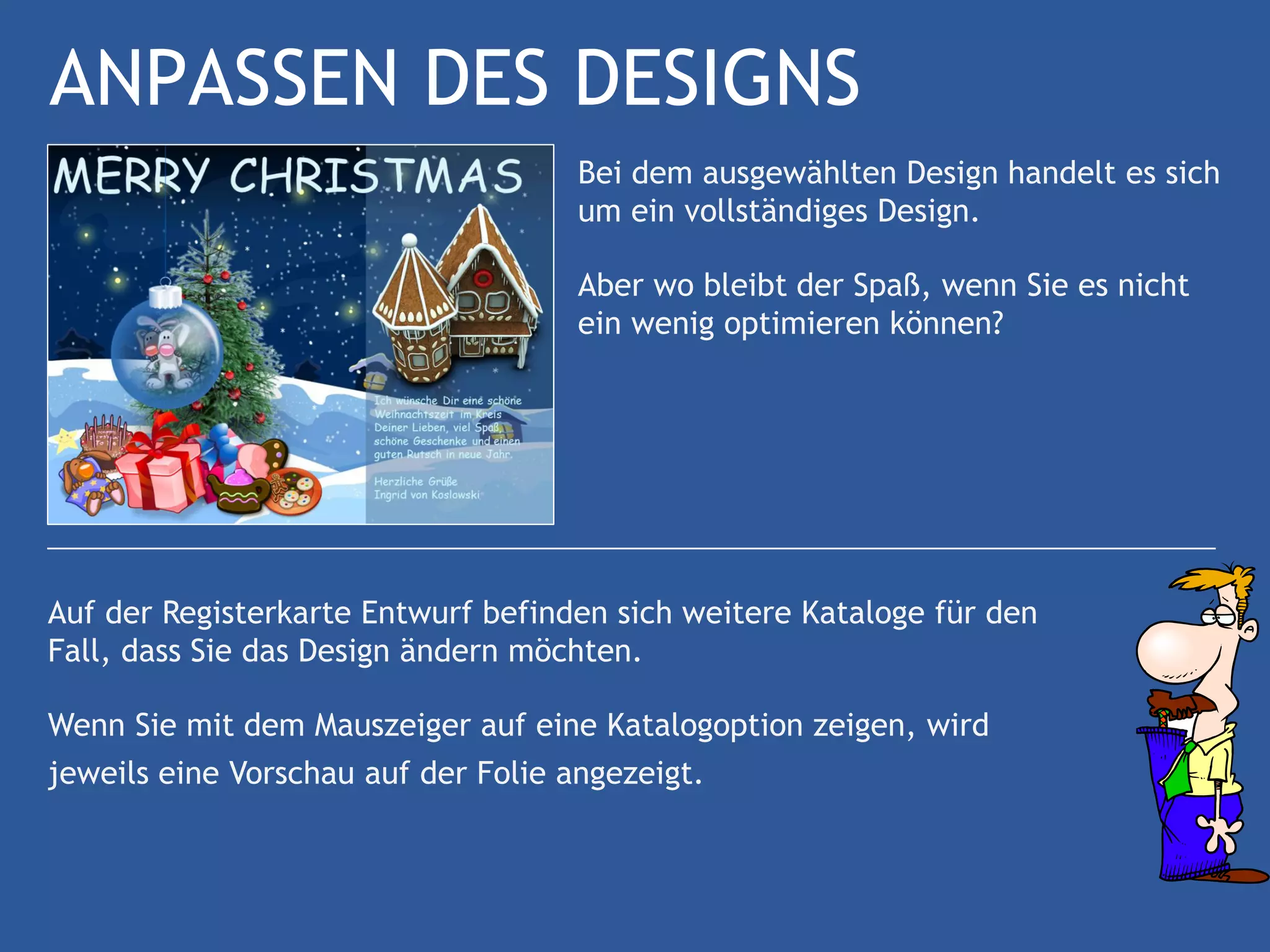 ANPASSEN DES DESIGNS
                                     Bei dem ausgewählten Design handelt es sich
                                     um ein vollständiges Design.

                                     Aber wo bleibt der Spaß, wenn Sie es nicht
                                     ein wenig optimieren können?




Auf der Registerkarte Entwurf befinden sich weitere Kataloge für den
Fall, dass Sie das Design ändern möchten.

Wenn Sie mit dem Mauszeiger auf eine Katalogoption zeigen, wird
jeweils eine Vorschau auf der Folie angezeigt.
 
