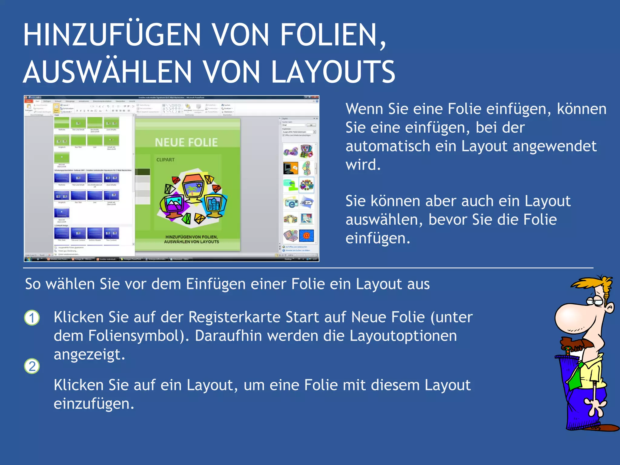 HINZUFÜGEN VON FOLIEN,
AUSWÄHLEN VON LAYOUTS
                                              Wenn Sie eine Folie einfügen, können
                                              Sie eine einfügen, bei der
                                              automatisch ein Layout angewendet
                                              wird.

                                              Sie können aber auch ein Layout
                                              auswählen, bevor Sie die Folie
                                              einfügen.

So wählen Sie vor dem Einfügen einer Folie ein Layout aus

1   Klicken Sie auf der Registerkarte Start auf Neue Folie (unter
    dem Foliensymbol). Daraufhin werden die Layoutoptionen
    angezeigt.
2
    Klicken Sie auf ein Layout, um eine Folie mit diesem Layout
    einzufügen.
 