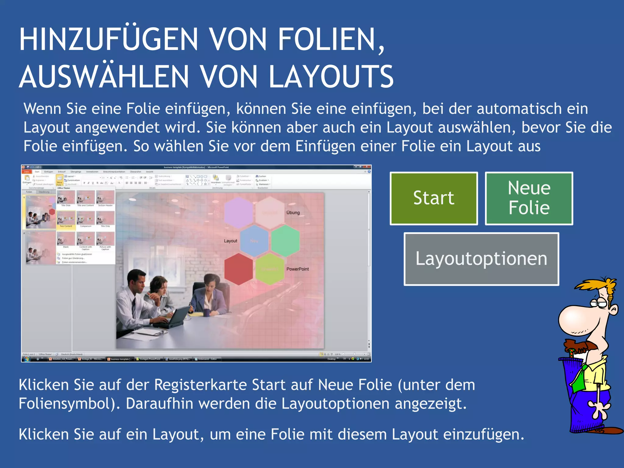 HINZUFÜGEN VON FOLIEN,
AUSWÄHLEN VON LAYOUTS
Wenn Sie eine Folie einfügen, können Sie eine einfügen, bei der automatisch ein
Layout angewendet wird. Sie können aber auch ein Layout auswählen, bevor Sie die
Folie einfügen. So wählen Sie vor dem Einfügen einer Folie ein Layout aus

                                                                    Neue
                                                        Start
                                                                    Folie

                                                        Layoutoptionen




Klicken Sie auf der Registerkarte Start auf Neue Folie (unter dem
Foliensymbol). Daraufhin werden die Layoutoptionen angezeigt.
Klicken Sie auf ein Layout, um eine Folie mit diesem Layout einzufügen.
 