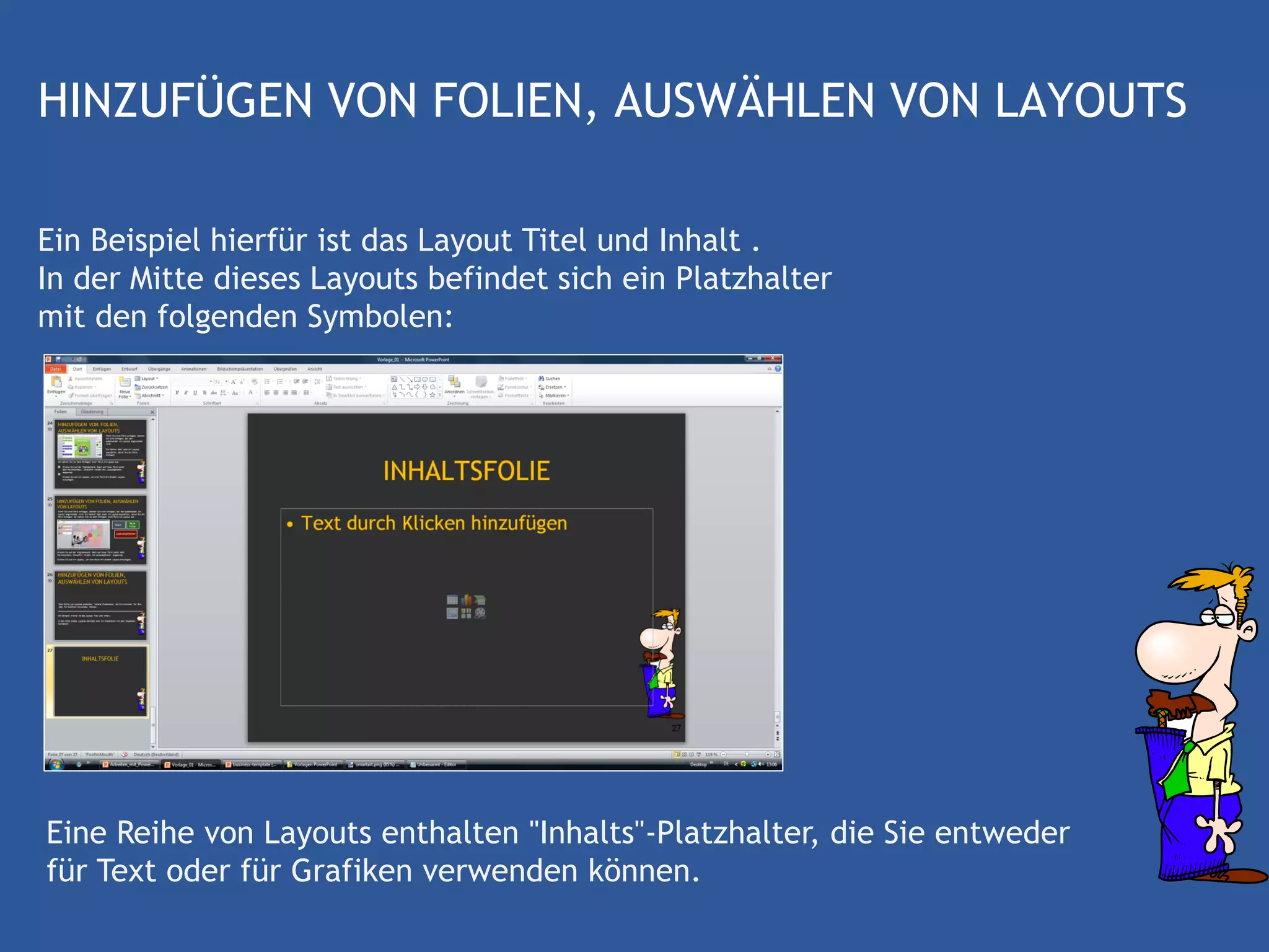HINZUFÜGEN VON FOLIEN, AUSWÄHLEN VON LAYOUTS

Ein Beispiel hierfür ist das Layout Titel und Inhalt .
In der Mitte dieses Layouts befindet sich ein Platzhalter
mit den folgenden Symbolen:




Eine Reihe von Layouts enthalten "Inhalts"-Platzhalter, die Sie entweder
für Text oder für Grafiken verwenden können.
 