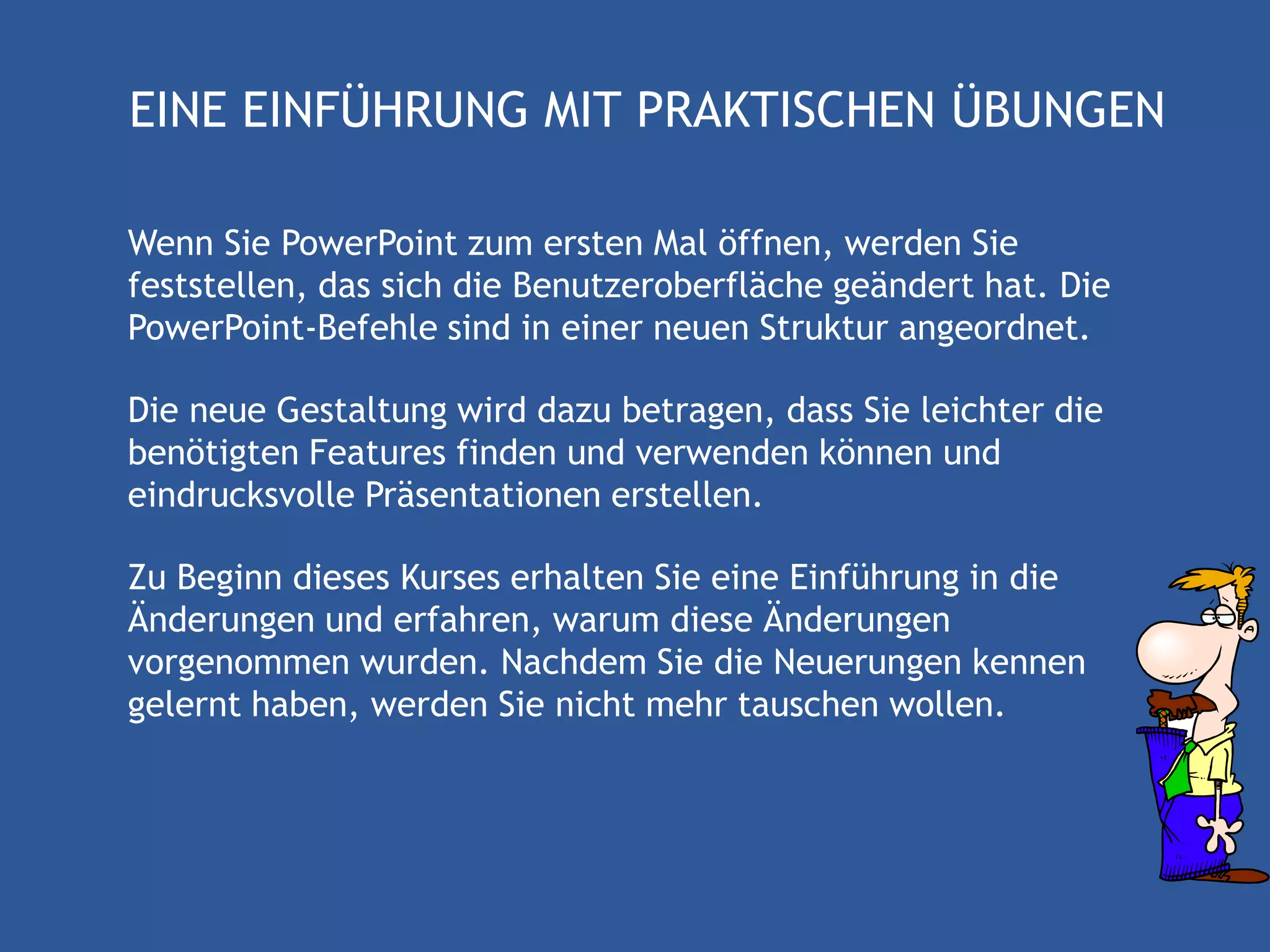 EINE EINFÜHRUNG MIT PRAKTISCHEN ÜBUNGEN

Wenn Sie PowerPoint zum ersten Mal öffnen, werden Sie
feststellen, das sich die Benutzeroberfläche geändert hat. Die
PowerPoint-Befehle sind in einer neuen Struktur angeordnet.

Die neue Gestaltung wird dazu betragen, dass Sie leichter die
benötigten Features finden und verwenden können und
eindrucksvolle Präsentationen erstellen.

Zu Beginn dieses Kurses erhalten Sie eine Einführung in die
Änderungen und erfahren, warum diese Änderungen
vorgenommen wurden. Nachdem Sie die Neuerungen kennen
gelernt haben, werden Sie nicht mehr tauschen wollen.
 