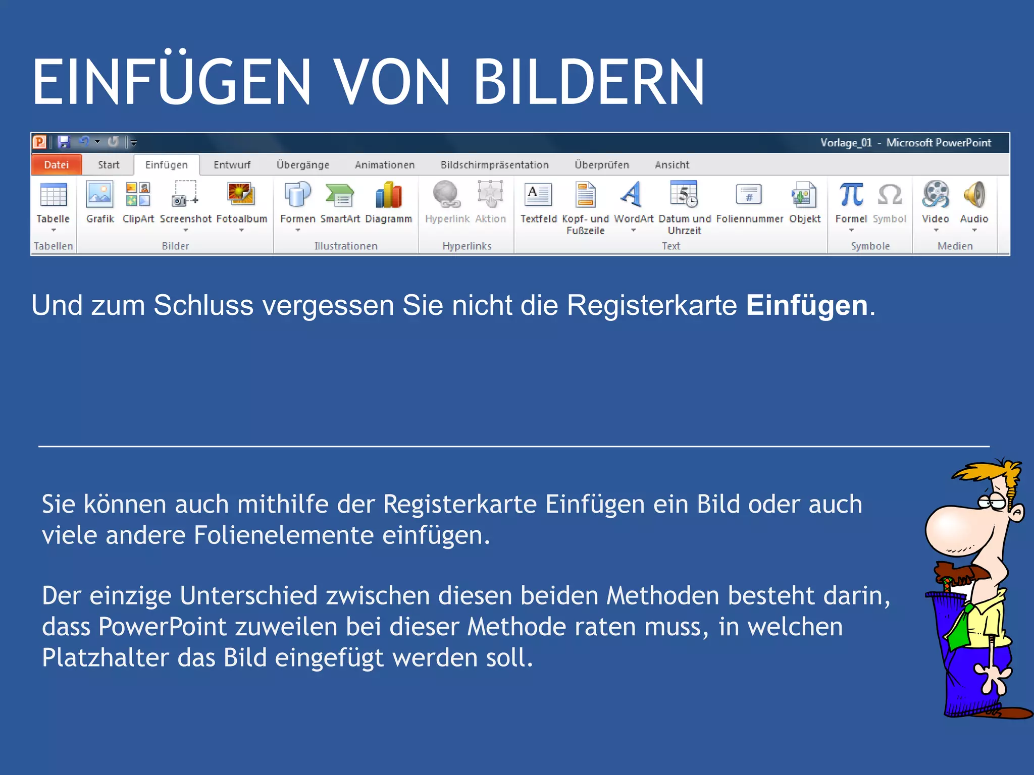 EINFÜGEN VON BILDERN


Und zum Schluss vergessen Sie nicht die Registerkarte Einfügen.




Sie können auch mithilfe der Registerkarte Einfügen ein Bild oder auch
viele andere Folienelemente einfügen.

Der einzige Unterschied zwischen diesen beiden Methoden besteht darin,
dass PowerPoint zuweilen bei dieser Methode raten muss, in welchen
Platzhalter das Bild eingefügt werden soll.
 