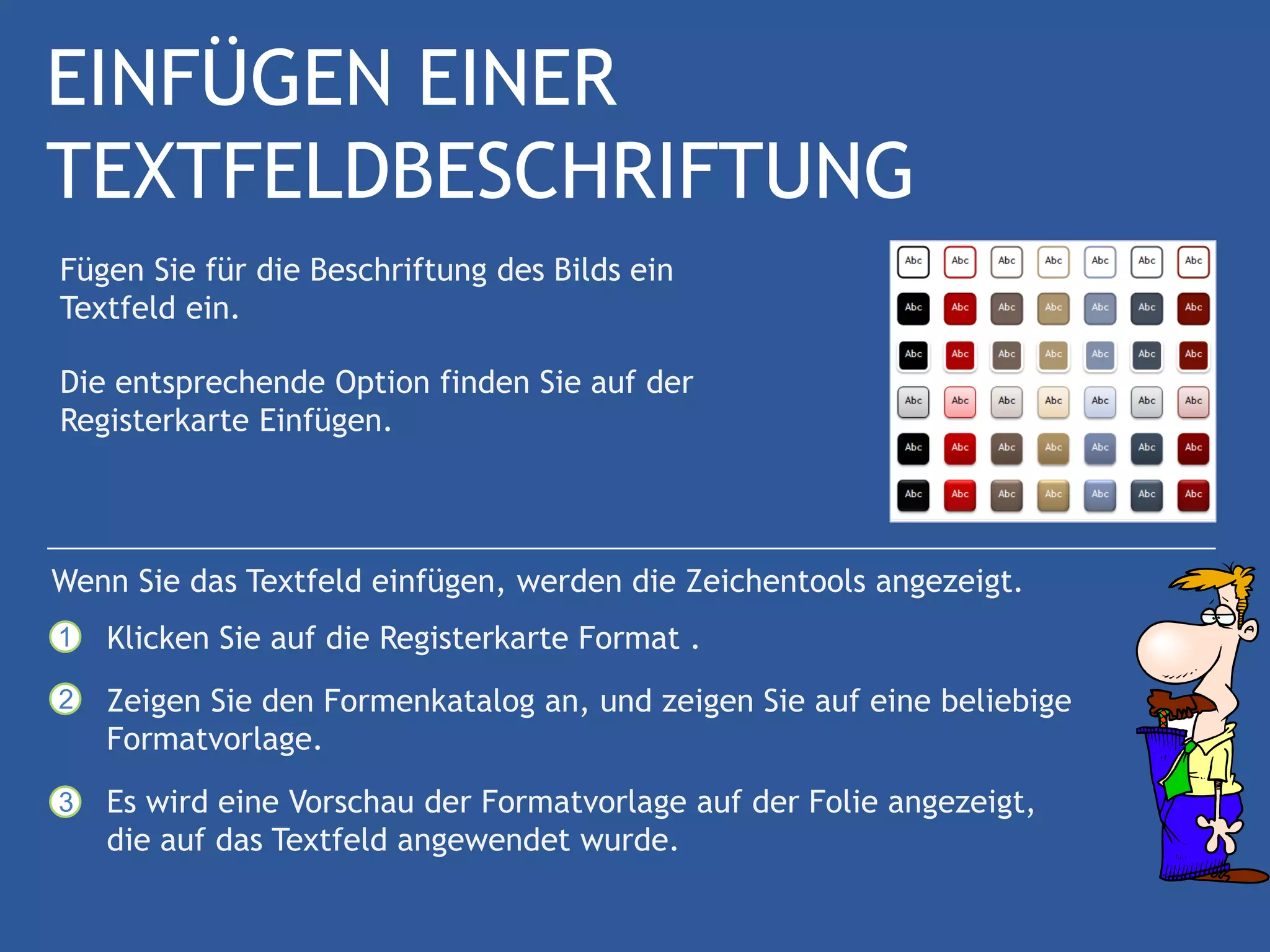 EINFÜGEN EINER
TEXTFELDBESCHRIFTUNG
Fügen Sie für die Beschriftung des Bilds ein
Textfeld ein.

Die entsprechende Option finden Sie auf der
Registerkarte Einfügen.




Wenn Sie das Textfeld einfügen, werden die Zeichentools angezeigt.
1   Klicken Sie auf die Registerkarte Format .
2   Zeigen Sie den Formenkatalog an, und zeigen Sie auf eine beliebige
    Formatvorlage.
3   Es wird eine Vorschau der Formatvorlage auf der Folie angezeigt,
    die auf das Textfeld angewendet wurde.
 