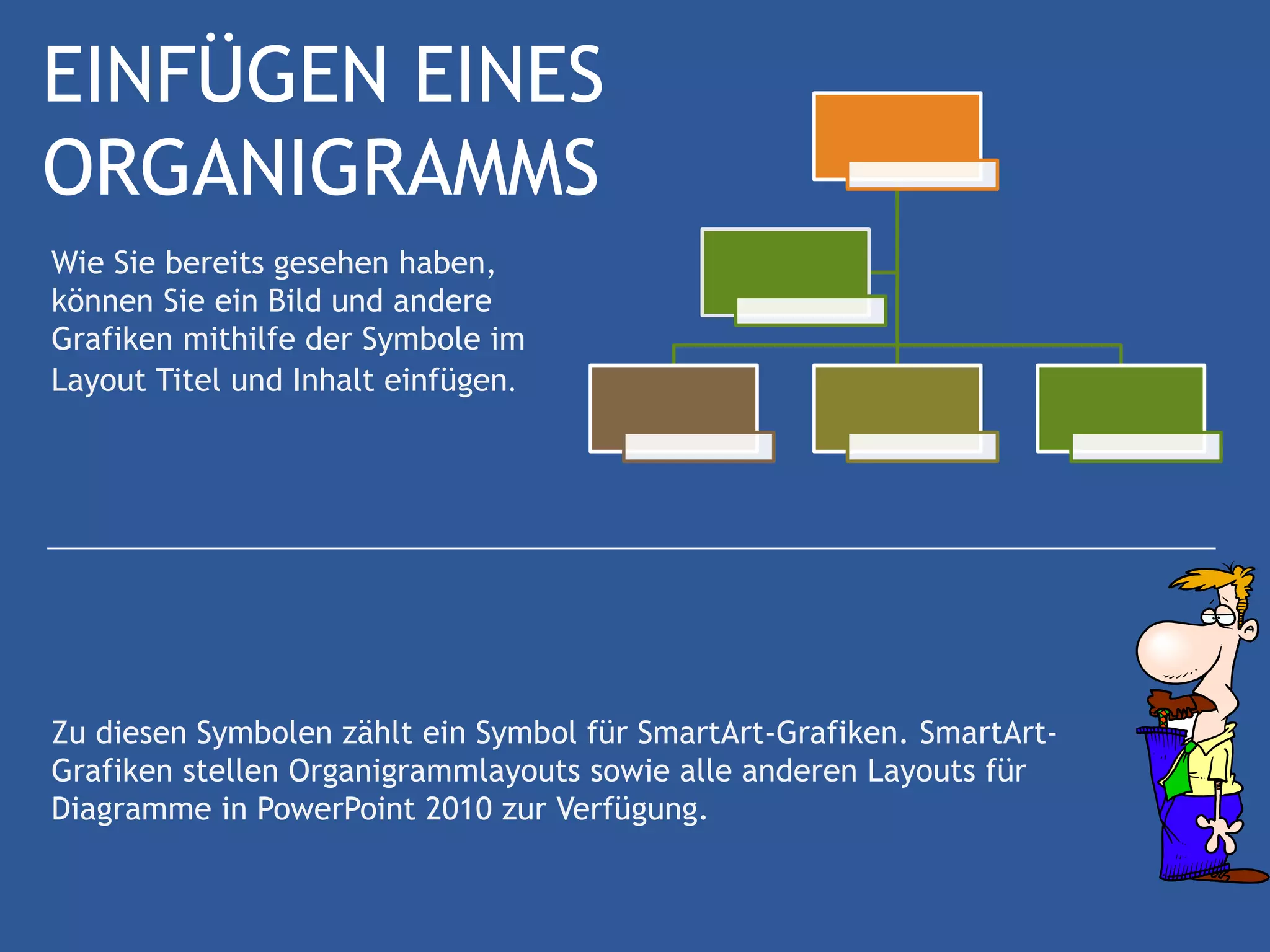 EINFÜGEN EINES
ORGANIGRAMMS
Wie Sie bereits gesehen haben,
können Sie ein Bild und andere
Grafiken mithilfe der Symbole im
Layout Titel und Inhalt einfügen.




Zu diesen Symbolen zählt ein Symbol für SmartArt-Grafiken. SmartArt-
Grafiken stellen Organigrammlayouts sowie alle anderen Layouts für
Diagramme in PowerPoint 2010 zur Verfügung.
 